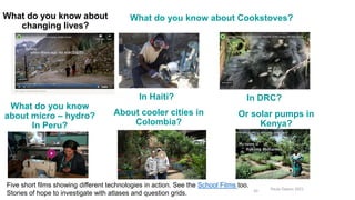 Paula Owens 2021
20
What do you know about
changing lives?
What do you know about Cookstoves?
In Haiti? In DRC?
What do you know
about micro – hydro?
In Peru?
About cooler cities in
Colombia?
Five short films showing different technologies in action. See the School Films too.
Stories of hope to investigate with atlases and question grids.
Or solar pumps in
Kenya?
https://www.ashden.org/winners/pamir-energy
 