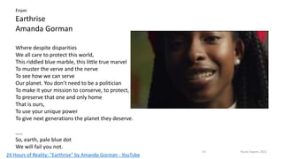 Where despite disparities
We all care to protect this world,
This riddled blue marble, this little true marvel
To muster the verve and the nerve
To see how we can serve
Our planet. You don’t need to be a politician
To make it your mission to conserve, to protect,
To preserve that one and only home
That is ours,
To use your unique power
To give next generations the planet they deserve.
…..
So, earth, pale blue dot
We will fail you not.
From
Earthrise
Amanda Gorman
24 Hours of Reality: "Earthrise" by Amanda Gorman - YouTube
23 Paula Owens 2021
 