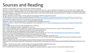 Sources and Reading
Paula Owens 2021
25
Alexander, R. (2010) Children, Their World, Their Education. Abingdon: Routledge
Allen, M.R., O.P. Dube, W. Solecki, F. Aragón-Durand, W. Cramer, S. Humphreys, M. Kainuma, J. Kala, N. Mahowald, Y. Mulugetta, R. Perez, M. Wairiu, and K. Zickfeld, 2018:
Framing and Context. In: Global Warming of 1.5°C. An IPCC Special Report on the impacts of global warming of 1.5°C above pre-industrial levels and related global greenhouse
gas emission pathways, in the context of strengthening the global response to the threat of climate change, sustainable development, and efforts to eradicate poverty [Masson-
Delmotte, V., P. Zhai, H.-O. Pörtner, D.
Catling, S. (2019) Key Concepts in Willy, T. (2019) Leading Primary Geography Sheffield: Geographical Association
DfE (2013) National curriculum in England: geography programmes of study https://www.gov.uk/government/publications/national -curriculum-in-
england-geography-programmes-of-study/national-curriculum-in-england-geography-programmes-of-study accessed January 2020
Dolan, D. & Usher, J. Where in the world is Covid 19? Primary Geography Spring 2021
Chorekdijan, L. (2017) ‘Critical thinking to promote sustainability’ Primary Geography, 93, pp. 24-25
Hopkin, J. and Owens, P. (2016) ‘Critical thinking in geography’ Primary Geography, 91, 3 p. 23 https://www.geography.org.uk/Journal-Issue/e0bf0aca-54c6-4081-9603-
9a5ded38a2ac
Hicks, D. (2006) Lessons for the Future: The Missing Dimension in Education
Hicks, D. (2014) ‘A geography of hope?’, Geography, 99, 1, pp. 5–12.
Hicks, D. 2014. Educating for Hope in Troubled Times: Climate Change and the Transition to a Post-Carbon Future. London: Institute of Education Press.
Hicks, D. (2019) Climate Change: bringing the pieces together Teaching Geography (1) 20-23
Hicks, D. (2018) ‘Why we still need a geography of hope’, Geography, 103, 2, pp. 78–85.
McCarthy, M. (2017) ‘Challenging geography through silent debate’, Primary Geography, 94, 2, pp.7-9 https://www.geography.org.uk/Journals/Primary-Geography
Macfarlane, R. (2018) The Primary Geography Interview Primary Geography Summer 2018
Owens, P. Willy, T. Witt, S. (2021) Editorial Primary Geography, Focus on Empowering Geography, Spring 2021, pp.4-5
Smart Energy GB (2019) Survey reveals children's climate change concerns 5th June 2019 https://www.smartenergygb.org/en/resources/press-centre/press-releases-
folder/world-environment-day
Stables, A. (1998) The Case of the SCAA Guidelines and Environmental Literacy Environment Education Research
UNEP (2019) POST-2020 GLOBAL BIODIVERSITY FRAMEWORK: DISCUSSION PAPER https://www.cbd.int/doc/c/d0f3/aca0/d42fa469029f5a4d69f4da8e/post2020-prep-01-01-
en.pdf
Scoffham, S. (2019) Foreword in Willy, T. (2019) Leading Primary Geography Sheffield: Geographical Association
Scoffham, S. (2021) Finding Hope at a time of Crisis. Primary Geography Spring 2021, pp.8-9
Trott, C.D. (2019) Children’s constructive climate change engagement: Empowering awareness, agency, and action, Environmental Education Research.
 