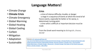 Language Matters!
• Climate Change
• Climate Crisis
• Climate Emergency
• Global Warming
• Global Heating
• Global Cooling
• Carbon
• Mitigation
• Adaptation
• Sustainable
Paula Owens 2021 4
Crisis
- a time of intense difficulty, trouble, or danger
- a stage in a sequence of events at which the trend of all
future events, especially for better or for worse, is
determined; turning point.
- a time when a difficult or important decision must be
made
From the Greek word meaning to distinguish, choose,
decide'
Glossary sr15_glossary.pdf (ipcc.ch)
Key Terms You Need to Know to Understand Climate Change | Climate Reality (climaterealityproject.org)
Global warming should be called global heating, says key scientist | Climate crisis | The Guardian
Global Warming vs. Climate Change | Resources – Climate Change: Vital Signs of the Planet (nasa.gov)
What is climate change? - Met Office
 