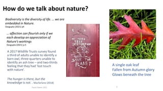 Paula Owens 2021 5
How do we talk about nature?
Biodiversity is the diversity of life. … we are
embedded in Nature.
Dasgupta (2021) p4
… affection can flourish only if we
each develop an appreciation of
Nature’s workings
Dasgupta (2021) p.5
A 2017 Wildlife Trusts survey found
a third of adults unable to identify a
barn owl, three-quarters unable to
identify an ash tree – and two-thirds
feeling that they had ‘lost touch
with nature’.
The hunger is there, but the
knowledge is not. . Macfarlane (2018)
A single oak leaf
Fallen from Autumn glory
Glows beneath the tree
 