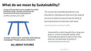 What do we mean by Sustainability?
A way of living that ensures people live within
planetary limits, thereby conserving the
environment for future generations.
(Scoffham and Owens, 2017 p.258)
Paula Owens 2021
6
Sustainability is often thought of as a long-term
goal (i.e. a more sustainable world), while
sustainable development refers to the many
processes and pathways to achieve it
Sustainable Development (unesco.org)
The concept of sustainable development was
described as “development that meets the needs of
the present without compromising the ability of
future generations to meet their own needs.
Bruntland Commission Report (1987)
society, environment, economy (and culture)
(Language? People, places and jobs?)
ALL ABOUT FUTURES
 