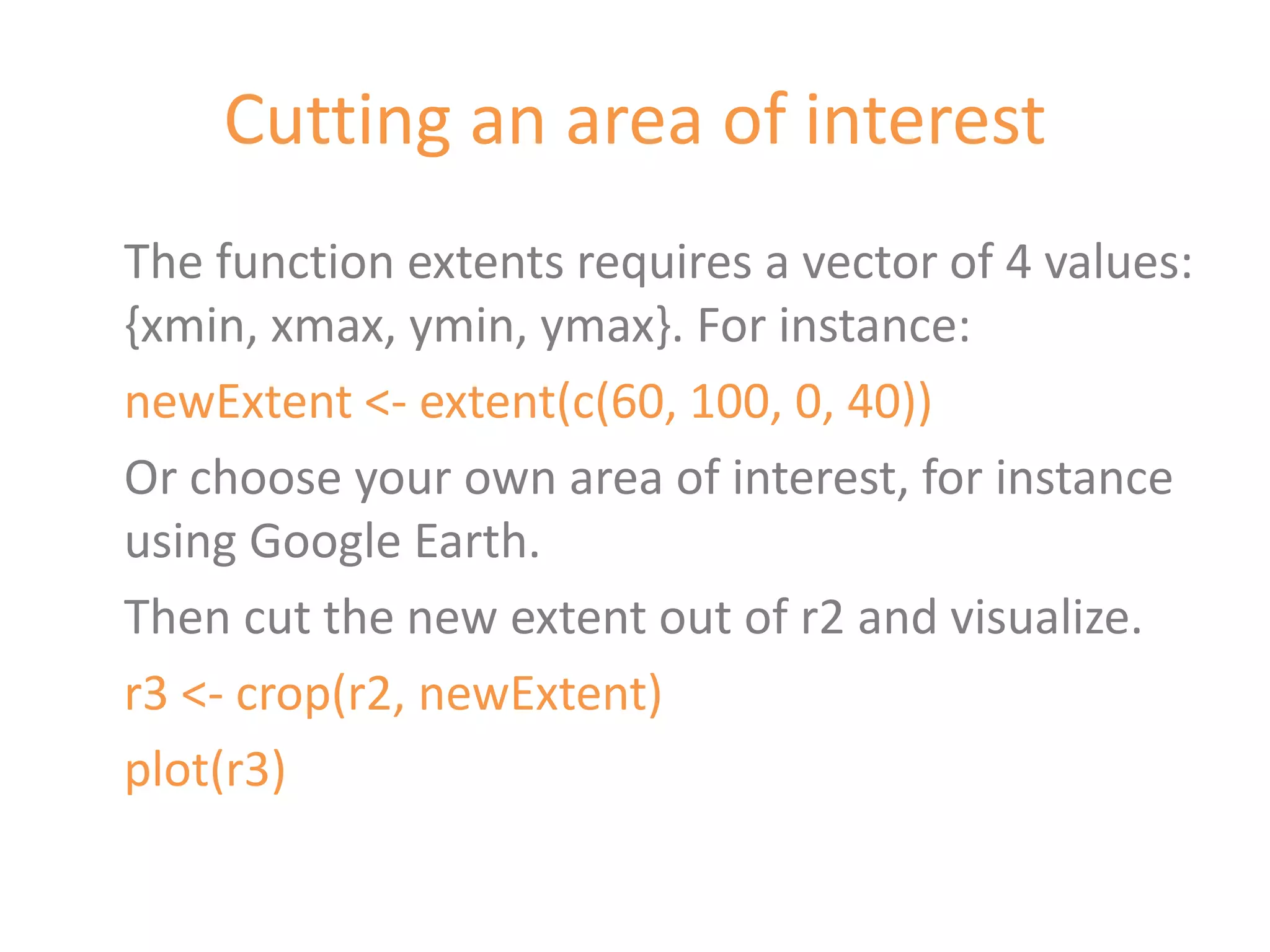 Cutting an area of interest
The function extents requires a vector of 4 values:
{xmin, xmax, ymin, ymax}. For instance:
newExtent <- extent(c(60, 100, 0, 40))
Or choose your own area of interest, for instance
using Google Earth.
Then cut the new extent out of r2 and visualize.
r3 <- crop(r2, newExtent)
plot(r3)
 