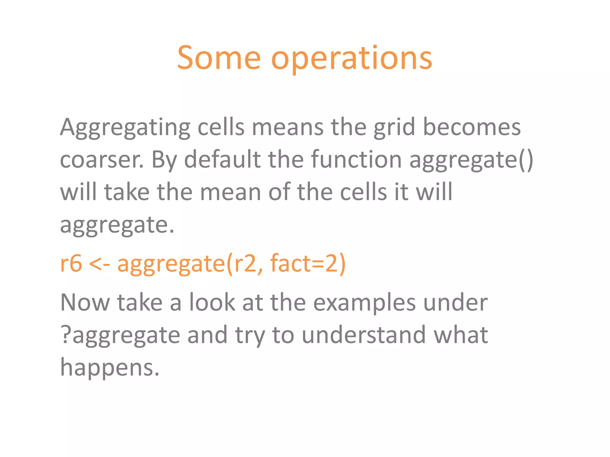 Some operations
Aggregating cells means the grid becomes
coarser. By default the function aggregate()
will take the mean of the cells it will
aggregate.
r6 <- aggregate(r2, fact=2)
Now take a look at the examples under
?aggregate and try to understand what
happens.
 
