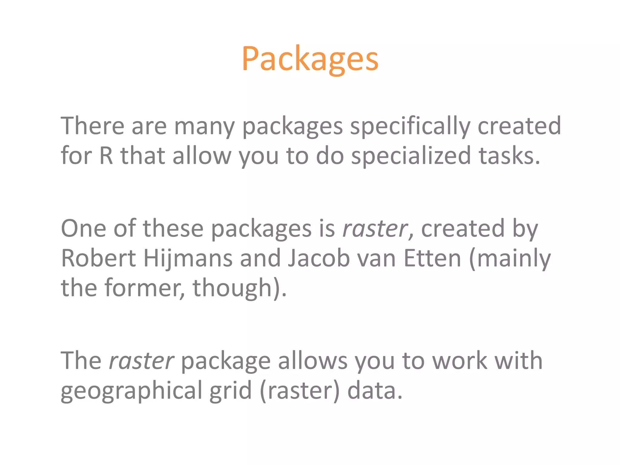 Packages
There are many packages specifically created
for R that allow you to do specialized tasks.

One of these packages is raster, created by
Robert Hijmans and Jacob van Etten (mainly
the former, though).

The raster package allows you to work with
geographical grid (raster) data.
 