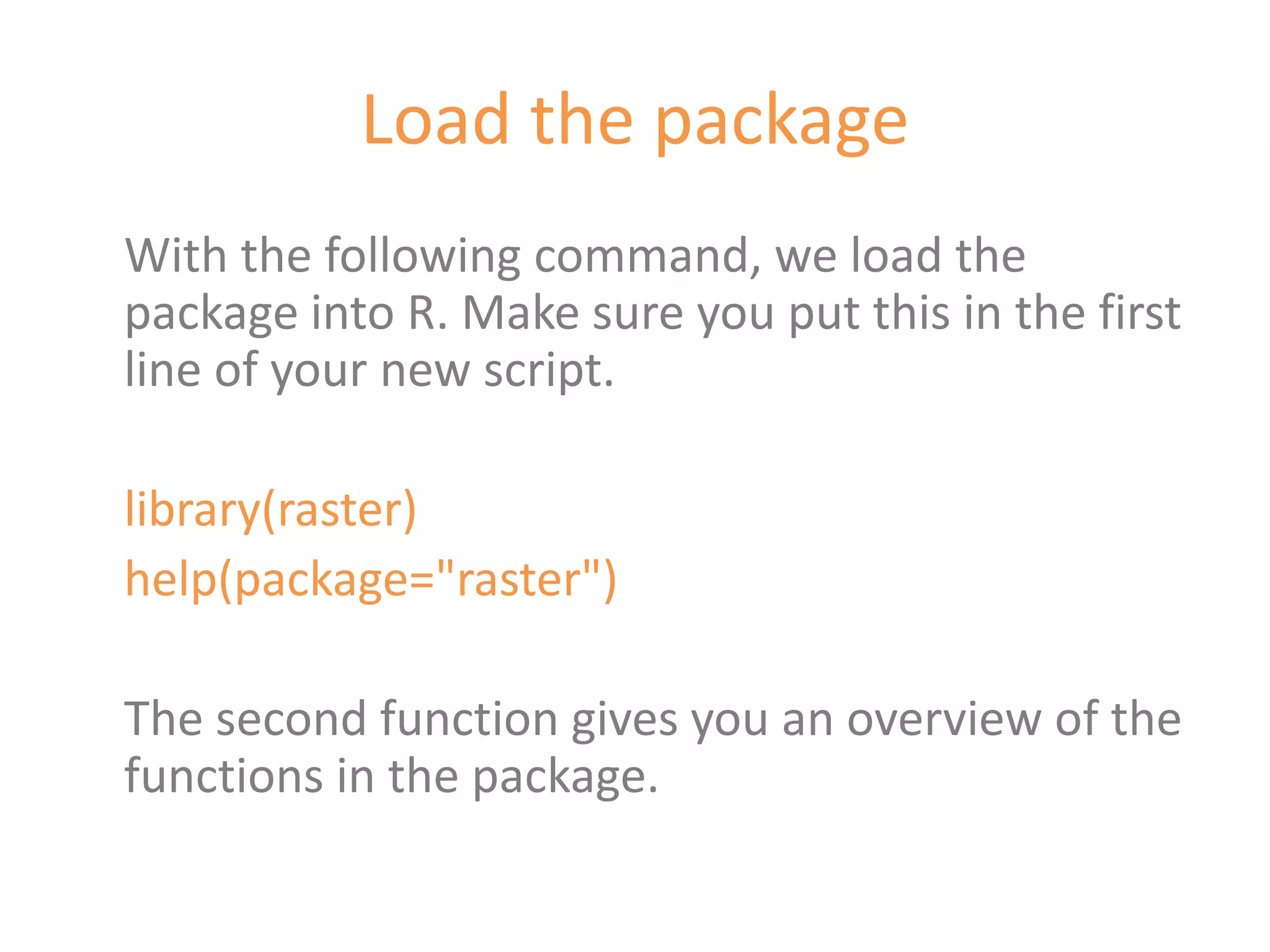 Load the package
With the following command, we load the
package into R. Make sure you put this in the first
line of your new script.

library(raster)
help(package="raster")

The second function gives you an overview of the
functions in the package.
 