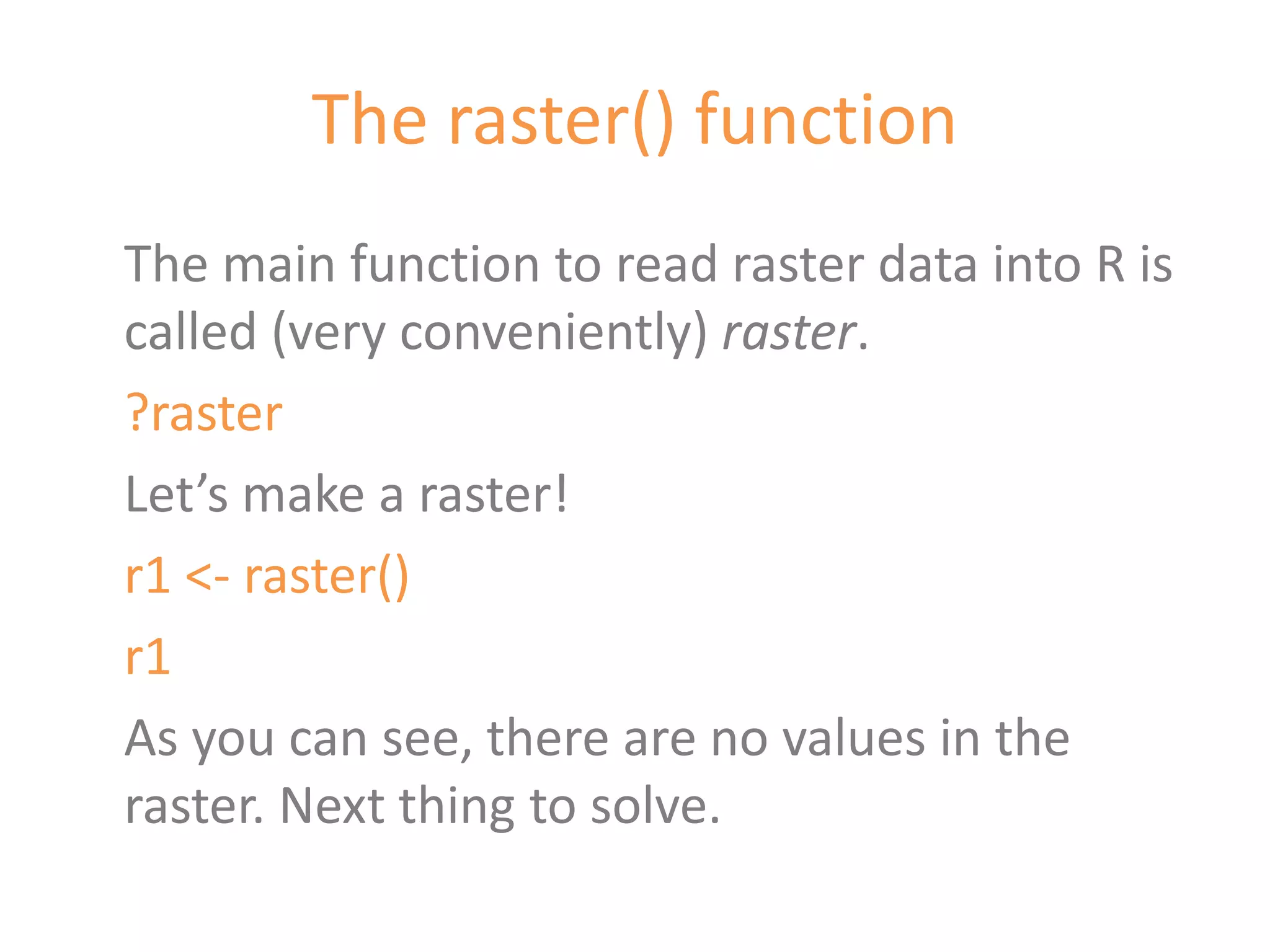 The raster() function
The main function to read raster data into R is
called (very conveniently) raster.
?raster
Let’s make a raster!
r1 <- raster()
r1
As you can see, there are no values in the
raster. Next thing to solve.
 