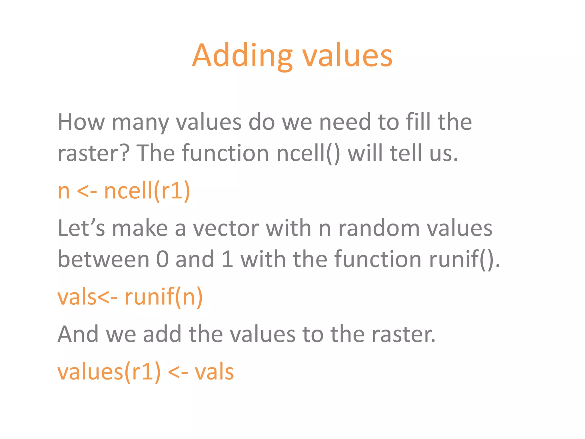 Adding values
How many values do we need to fill the
raster? The function ncell() will tell us.
n <- ncell(r1)
Let’s make a vector with n random values
between 0 and 1 with the function runif().
vals<- runif(n)
And we add the values to the raster.
values(r1) <- vals
 