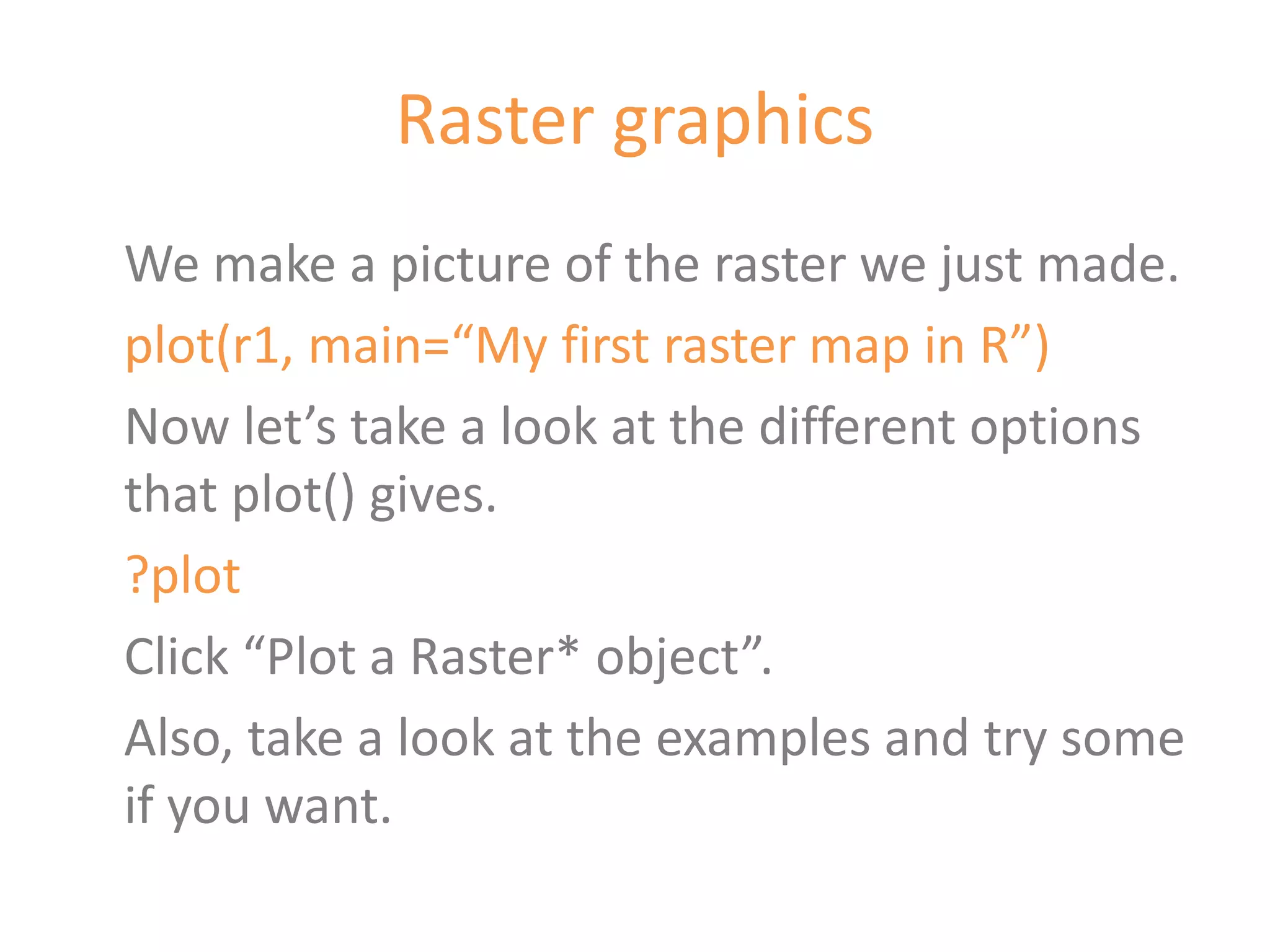 Raster graphics
We make a picture of the raster we just made.
plot(r1, main=“My first raster map in R”)
Now let’s take a look at the different options
that plot() gives.
?plot
Click “Plot a Raster* object”.
Also, take a look at the examples and try some
if you want.
 