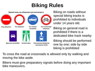 Biking Rules
To cross the road at crossroads is allowed only by walking and
moving the bike aside.
Bikers must give preparatory signals before doing any important
bike maneuvers.
Biking on roads without
special biking tracks is
prohibited to individuals
under 14 years old.
Biking on general road is
prohibited if there is a
dedicated bike track nearby
Biking should be performed
one by one; side by side
biking is prohibited
 
