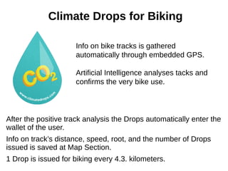 Climate Drops for Biking
Info on bike tracks is gathered
automatically through embedded GPS.
Artificial Intelligence analyses tacks and
confirms the very bike use.
After the positive track analysis the Drops automatically enter the
wallet of the user.
Info on track’s distance, speed, root, and the number of Drops
issued is saved at Map Section.
1 Drop is issued for biking every 4.3. kilometers.
 