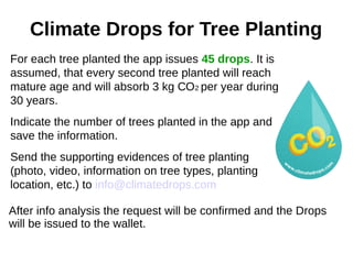 Climate Drops for Tree Planting
For each tree planted the app issues 45 drops. It is
assumed, that every second tree planted will reach
mature age and will absorb 3 kg СО2 per year during
30 years.
Indicate the number of trees planted in the app and
save the information.
Send the supporting evidences of tree planting
(photo, video, information on tree types, planting
location, etc.) to info@climatedrops.com
After info analysis the request will be confirmed and the Drops
will be issued to the wallet.
 