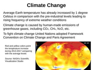 Climate Change
Average Earth temperature has already increased by 1 degree
Celsius in comparison with the pre-industrial levels leading to
rising frequency of extreme weather conditions
Climate change is caused by human-made emissions of
greenhouse gases, including СО2, CH4, N2O, etc.
To fight climate change United Nations adopted Framework
Convention on Climate Change and Paris Agreement
Red and yellow colors point
the temperature increase
during 2013-2017 comparing
with the average levels
Source: NASA’s Scientific
Visualization Studio
 