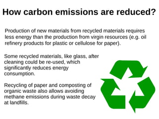 How carbon emissions are reduced?
Production of new materials from recycled materials requires
less energy than the production from virgin resources (e.g. oil
refinery products for plastic or cellulose for paper).
Some recycled materials, like glass, after
cleaning could be re-used, which
significantly reduces energy
consumption.
Recycling of paper and composting of
organic waste also allows avoiding
methane emissions during waste decay
at landfills.
 