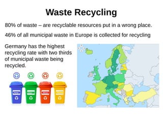 Waste Recycling
80% of waste – are recyclable resources put in a wrong place.
46% of all municipal waste in Europe is collected for recycling
Germany has the highest
recycling rate with two thirds
of municipal waste being
recycled.
 