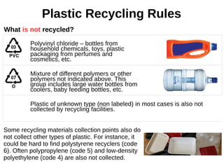 Plastic Recycling Rules
Polyvinyl chloride – bottles from
household chemicals, toys, plastic
packaging from perfumes and
cosmetics, etc.
Mixture of different polymers or other
polymers not indicated above. This
group includes large water bottles from
coolers, baby feeding bottles, etc.
Plastic of unknown type (non labeled) in most cases is also not
collected by recycling facilities.
What is not recycled?
Some recycling materials collection points also do
not collect other types of plastic. For instance, it
could be hard to find polystyrene recyclers (code
6). Often polypropylene (code 5) and low-density
polyethylene (code 4) are also not collected.
 
