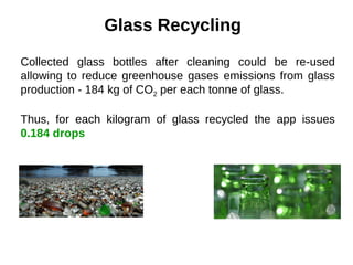 Glass Recycling
Collected glass bottles after cleaning could be re-used
allowing to reduce greenhouse gases emissions from glass
production - 184 kg of CO2 per each tonne of glass.
Thus, for each kilogram of glass recycled the app issues
0.184 drops
 