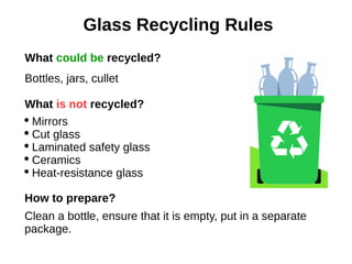 Glass Recycling Rules
What could be recycled?
Bottles, jars, cullet
What is not recycled?
 Mirrors
 Cut glass
 Laminated safety glass
 Ceramics
 Heat-resistance glass
How to prepare?
Clean a bottle, ensure that it is empty, put in a separate
package.
 