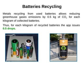 Batteries Recycling
Metals recycling from used batteries allows reducing
greenhouse gases emissions by 0.5 kg of СО2 for each
kilogram of collected batteries.
Thus, for each kilogram of recycled batteries the app issues
0.5 drops.
 