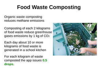 Food Waste Composting
Organic waste composting
reduces methane emissions
Composting of each 2 kilograms
of food waste reduce greenhouse
gases emissions by 1 kg of СО2
Each day about 10 or more
kilograms of food waste is
generated in a school kitchen
For each kilogram of waste
composted the app issues 0.5
drops.
 
