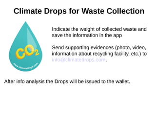 Climate Drops for Waste Collection
Indicate the weight of collected waste and
save the information in the app
Send supporting evidences (photo, video,
information about recycling facility, etc.) to
info@climatedrops.com.
After info analysis the Drops will be issued to the wallet.
 