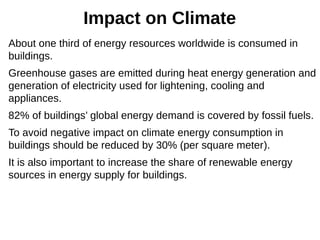 Impact on Climate
About one third of energy resources worldwide is consumed in
buildings.
Greenhouse gases are emitted during heat energy generation and
generation of electricity used for lightening, cooling and
appliances.
82% of buildings’ global energy demand is covered by fossil fuels.
To avoid negative impact on climate energy consumption in
buildings should be reduced by 30% (per square meter).
It is also important to increase the share of renewable energy
sources in energy supply for buildings.
 