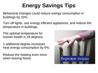 Energy Savings Tips
Behavioral changes could reduce energy consumption in
buildings by 10%.
Turn off lights, use energy efficient appliances, and reduce the
temperature in buildings.
The optimal temperature for
human health is 18 degrees.
1 additional degree increases
heat energy consumption by 6%.
Reduce the heating even more
when leaving home.
 
