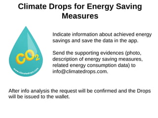 Climate Drops for Energy Saving
Measures
Indicate information about achieved energy
savings and save the data in the app.
Send the supporting evidences (photo,
description of energy saving measures,
related energy consumption data) to
info@climatedrops.com.
After info analysis the request will be confirmed and the Drops
will be issued to the wallet.
 