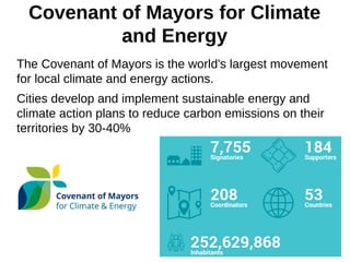 Covenant of Mayors for Climate
and Energy
The Covenant of Mayors is the world's largest movement
for local climate and energy actions.
Cities develop and implement sustainable energy and
climate action plans to reduce carbon emissions on their
territories by 30-40%
 