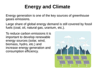 Energy and Climate
Energy generation is one of the key sources of greenhouse
gases emissions.
Large share of global energy demand is still covered by fossil
fuels (coal, oil, natural gas, uranium, etc.).
To reduce carbon emissions it is
important to develop renewable
energy sources (solar, wind,
biomass, hydro, etc.) and
increase energy generation and
consumption efficiency.
 
