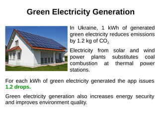 Green Electricity Generation
In Ukraine, 1 kWh of generated
green electricity reduces emissions
by 1.2 kg of СО2.
Electricity from solar and wind
power plants substitutes coal
combustion at thermal power
stations.
For each kWh of green electricity generated the app issues
1.2 drops.
Green electricity generation also increases energy security
and improves environment quality.
 