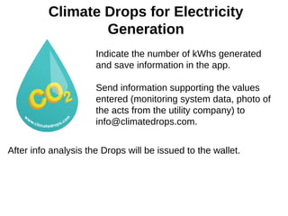 Climate Drops for Electricity
Generation
Indicate the number of kWhs generated
and save information in the app.
Send information supporting the values
entered (monitoring system data, photo of
the acts from the utility company) to
info@climatedrops.com.
After info analysis the Drops will be issued to the wallet.
 