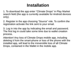 1. To download the app enter “Climate Drops” in Play Market
search field (the app is currently available for Android devices
only).
2. Register in the app choosing “Source” role. To confirm the
registration activate the link sent to your email.
3. Log in into the app by indicating the email and password.
The first log in could take some time due to wallet creation
process.
Attention! Any loss of Climate Drops mobile app, including
deleting it from the smart-phone or loss of the phone with the
installed app, will lead to the irreversible loss of all Climate
Drops, contained in the Wallet in the mobile app.
Installation
 