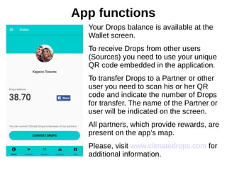 Your Drops balance is available at the
Wallet screen.
To receive Drops from other users
(Sources) you need to use your unique
QR code embedded in the application.
To transfer Drops to a Partner or other
user you need to scan his or her QR
code and indicate the number of Drops
for transfer. The name of the Partner or
user will be indicated on the screen.
All partners, which provide rewards, are
present on the app’s map.
Please, visit www.climatedrops.com for
additional information.
App functions
 