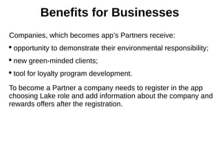Companies, which becomes app’s Partners receive:
 opportunity to demonstrate their environmental responsibility;
 new green-minded clients;
 tool for loyalty program development.
To become a Partner a company needs to register in the app
choosing Lake role and add information about the company and
rewards offers after the registration.
Benefits for Businesses
 