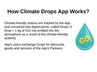 How Climate Drops App Works?
Climate-friendly actions are tracked by the App
and converted into digital points, called Drops (1
Drop = 1 kg of СО2 not emitted into the
atmosphere as a result of the climate-friendly
actions).
App’s users exchange Drops for discounts,
goods and services of the App’s Partners.
 