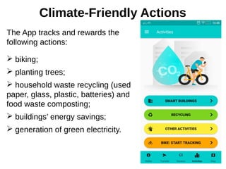 Climate-Friendly Actions
The App tracks and rewards the
following actions:
➢ biking;
➢ planting trees;
➢ household waste recycling (used
paper, glass, plastic, batteries) and
food waste composting;
➢ buildings’ energy savings;
➢ generation of green electricity.
 
