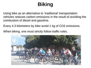 Biking
Using bike as an alternative to ‘traditional’ transportation
vehicles reduces carbon emissions in the result of avoiding the
combustion of diesel and gasoline.
Every 4.3 kilometers by bike avoid 1 kg of CO2 emissions.
When biking, one must strictly follow traffic rules.
 
