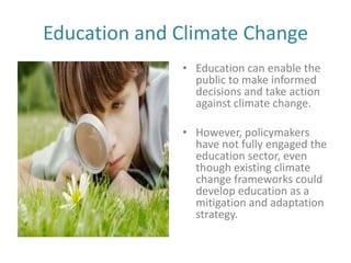Education and Climate Change
              • Education can enable the
                public to make informed
                decisions and take action
                against climate change.

              • However, policymakers
                have not fully engaged the
                education sector, even
                though existing climate
                change frameworks could
                develop education as a
                mitigation and adaptation
                strategy.
 