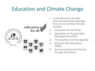 Education and Climate Change
              • Currently there are five
                relevant education agendas
                that aim to combat climate
                change:
              1. Education for All (EFA)
              2. Education for Sustainable
                  Development (ESD)
              3. The Quality Learning Agenda
              4. Disaster Risk Reduction
                  (DRR)
              5. Environmental and Climate
                  Change Education
 