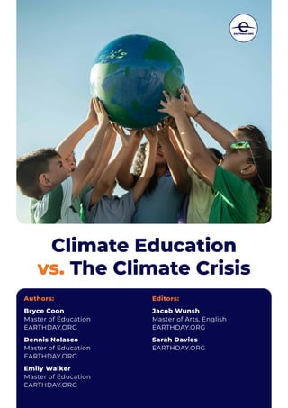Climate Education
vs. The Climate Crisis
Authors:
Bryce Coon
Master of Education
EARTHDAY.ORG
Dennis Nolasco
Master of Education
EARTHDAY.ORG
Emily Walker
Master of Education
EARTHDAY.ORG
Editors:
Jacob Wunsh
Master of Arts, English
EARTHDAY.ORG
Sarah Davies
EARTHDAY.ORG
 