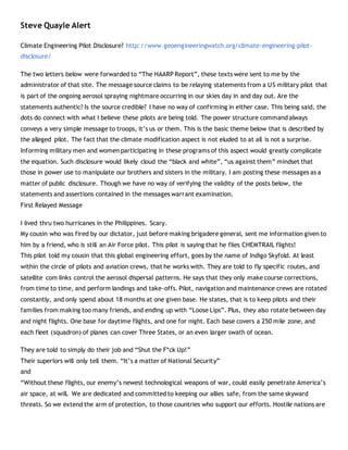 Steve Quayle Alert
Climate Engineering Pilot Disclosure? http://www.geoengineeringwatch.org/climate-engineering-pilot-
disclosure/
The two letters below were forwarded to “The HAARP Report”, these texts were sent to me by the
administrator of that site. The message source claims to be relaying statements from a US military pilot that
is part of the ongoing aerosol spraying nightmare occurring in our skies day in and day out. Are the
statements authentic? Is the source credible? I have no way of confirming in either case. This being said, the
dots do connect with what I believe these pilots are being told. The power structure command always
conveys a very simple message to troops, it’s us or them. This is the basic theme below that is described by
the alleged pilot. The fact that the climate modification aspect is not eluded to at all is not a surprise.
Informing military men and women participating in these programs of this aspect would greatly complicate
the equation. Such disclosure would likely cloud the “black and white”, “us against them” mindset that
those in power use to manipulate our brothers and sisters in the military. I am posting these messages as a
matter of public disclosure. Though we have no way of verifying the validity of the posts below, the
statements and assertions contained in the messages warrant examination.
First Relayed Message
I lived thru two hurricanes in the Philippines. Scary.
My cousin who was fired by our dictator, just before making brigadere general, sent me information given to
him by a friend, who is still an Air Force pilot. This pilot is saying that he flies CHEMTRAIL flights!
This pilot told my cousin that this global engineering effort, goes by the name of Indigo Skyfold. At least
within the circle of pilots and aviation crews, that he works with. They are told to fly specific routes, and
satellite com links control the aerosol dispersal patterns. He says that they only make course corrections,
from time to time, and perform landings and take-offs. Pilot, navigation and maintenance crews are rotated
constantly, and only spend about 18 months at one given base. He states, that is to keep pilots and their
families from making too many friends, and ending up with “Loose Lips”. Plus, they also rotate between day
and night flights. One base for daytime flights, and one for night. Each base covers a 250 mile zone, and
each fleet (squadron) of planes can cover Three States, or an even larger swath of ocean.
They are told to simply do their job and “Shut the F*ck Up!”
Their superiors will only tell them. “It’s a matter of National Security”
and
“Without these flights, our enemy’s newest technological weapons of war, could easily penetrate America’s
air space, at will. We are dedicated and committed to keeping our allies safe, from the same skyward
threats. So we extend the arm of protection, to those countries who support our efforts. Hostile nations are
 