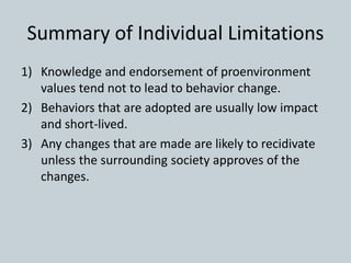 Summary of Individual Limitations
1) Knowledge and endorsement of proenvironment
values tend not to lead to behavior change.
2) Behaviors that are adopted are usually low impact
and short-lived.
3) Any changes that are made are likely to recidivate
unless the surrounding society approves of the
changes.
 