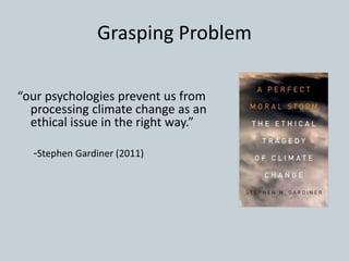 Grasping Problem
“our psychologies prevent us from
processing climate change as an
ethical issue in the right way.”
-Stephen Gardiner (2011)
 