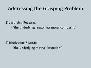 Addressing the Grasping Problem
1) Justifying Reasons:
- “the underlying reason for moral complaint”
2) Motivating Reasons:
- “the underlying motive for action”
 