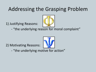Addressing the Grasping Problem
1) Justifying Reasons:
- “the underlying reason for moral complaint”
2) Motivating Reasons:
- “the underlying motive for action”
 
