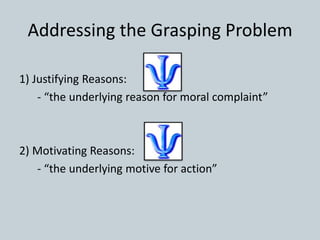 Addressing the Grasping Problem
1) Justifying Reasons:
- “the underlying reason for moral complaint”
2) Motivating Reasons:
- “the underlying motive for action”
 