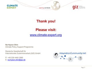 Page 17
Thank you!
Please visit:
Na-Hyeon Shin
Climate Policy Support Programme
Deutsche Gesellschaft für
Internationale Zusammenarbeit (GIZ) GmbH
P: +49 228 4460 3980
E: na-hyeon.shin@giz.de
www.climate-expert.org
 