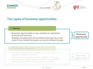 Page 6
Two types of business opportunities:
• Business opportunities in new markets for adaptation
products and services
Strategic development of innovations that tap into a new
niche in the market that opens up due to climate change.
1. Market
Business
opportunity
• Easier-to-manufacture products or services due to
changed climate conditions
Making use of changed climate conditions. This can
happen without major efforts from the company but in
some cases a shift of input sources is required.
2. Production condition
Business
opportunity
ToC - Session 4
 