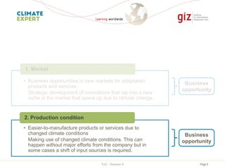 Page 8
• Business opportunities in new markets for adaptation
products and services
Strategic development of innovations that tap into a new
niche in the market that opens up due to climate change.
1. Market
Business
opportunity
• Easier-to-manufacture products or services due to
changed climate conditions
Making use of changed climate conditions. This can
happen without major efforts from the company but in
some cases a shift of input sources is required.
2. Production condition
Business
opportunity
ToC - Session 4
 